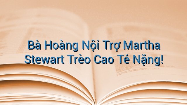 Bà Hoàng Nội Trợ Martha Stewart Trèo Cao Té Nặng!