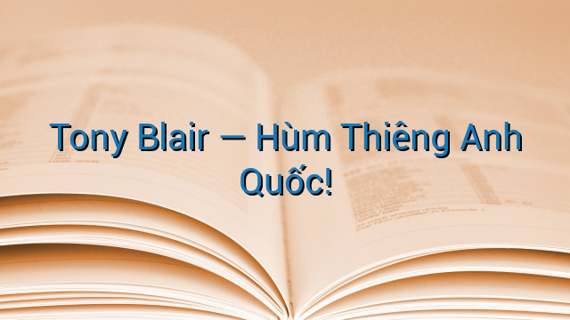 Tony Blair — Hùm Thiêng Anh Quốc!