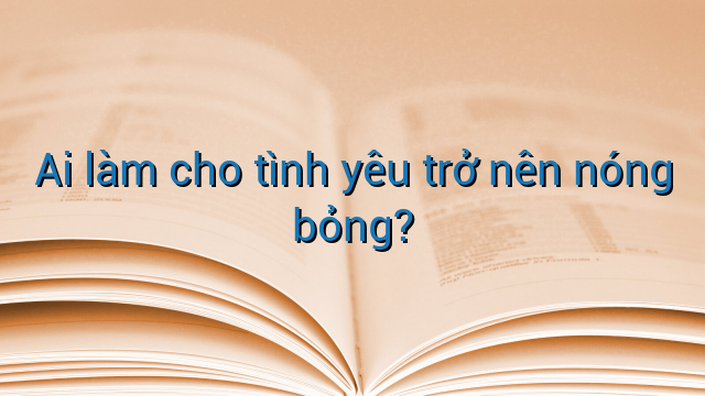 Ai làm cho tình yêu trở nên nóng bỏng?