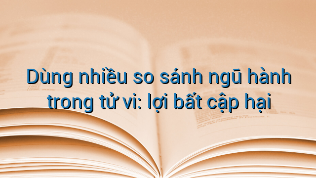 Dùng nhiều so sánh ngũ hành trong tử vi: lợi bất cập hại