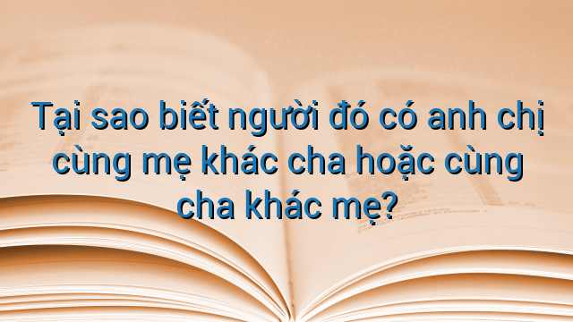 Tại sao biết người đó có anh chị cùng mẹ khác cha hoặc cùng cha khác mẹ?