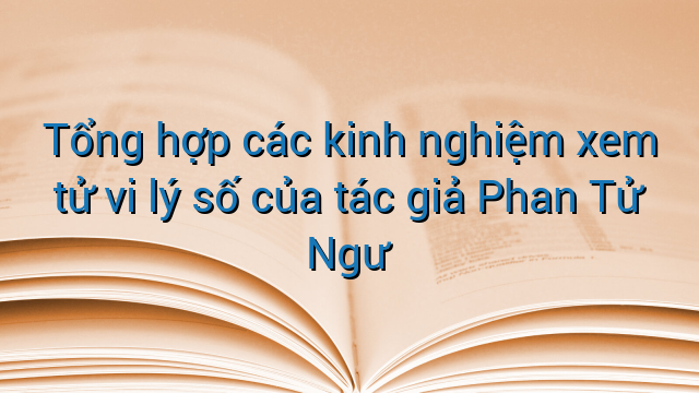 Tổng hợp các kinh nghiệm xem tử vi lý số của tác giả Phan Tử Ngư